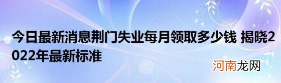 今日最新消息荆门失业每月领取多少钱揭晓2022年最新标准