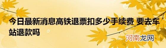 今日最新消息高铁退票扣多少手续费要去车站退款吗