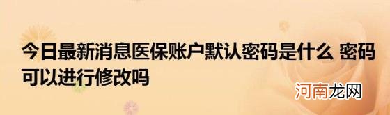 今日最新消息医保账户默认密码是什么密码可以进行修改吗