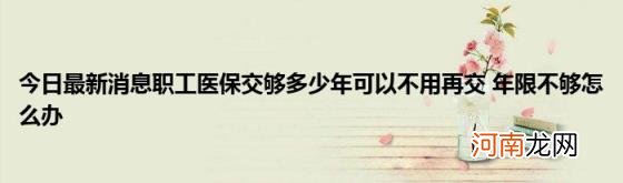 今日最新消息职工医保交够多少年可以不用再交年限不够怎么办