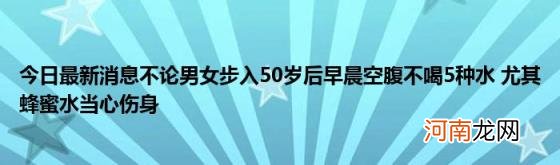 今日最新消息不论男女步入50岁后早晨空腹不喝5种水尤其蜂蜜水当心伤身