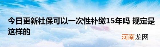 今日更新社保可以一次性补缴15年吗规定是这样的