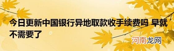 今日更新中国银行异地取款收手续费吗早就不需要了