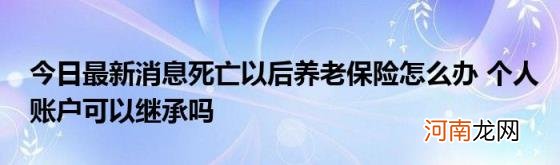 今日最新消息死亡以后养老保险怎么办个人账户可以继承吗