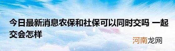 今日最新消息农保和社保可以同时交吗一起交会怎样