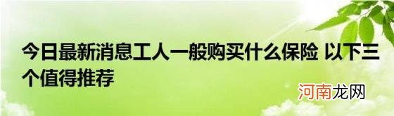 今日最新消息工人一般购买什么保险以下三个值得推荐