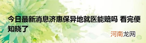 今日最新消息济惠保异地就医能赔吗看完便知晓了