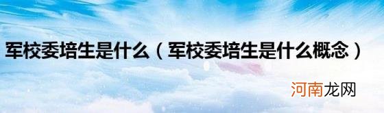 军校委培生是什么概念 军校委培生是什么