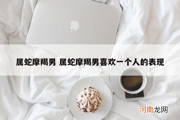 属蛇摩羯男 属蛇摩羯男喜欢一个人的表现