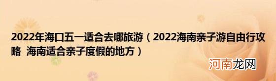 2022海南亲子游自由行攻略海南适合亲子度假的地方 2022年海口五一适合去哪旅游