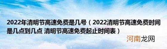 2022清明节高速免费时间是几点到几点清明节高速免费起止时间表 2022年清明节高速免费是几号