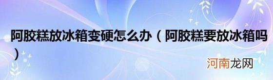 阿胶糕要放冰箱吗 阿胶糕放冰箱变硬怎么办