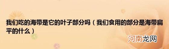 我们食用的部分是海带扁平的什么 我们吃的海带是它的叶子部分吗