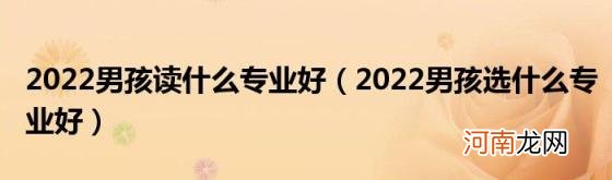 2022男孩选什么专业好 2022男孩读什么专业好