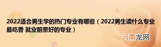 2022男生读什么专业最吃香就业前景好的专业 2022适合男生学的热门专业有哪些