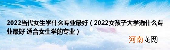 2022女孩子大学选什么专业最好适合女生学的专业 2022当代女生学什么专业最好