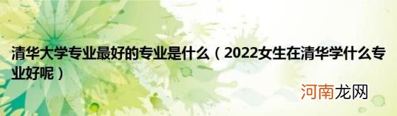 2022女生在清华学什么专业好呢 清华大学专业最好的专业是什么