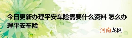 今日更新办理平安车险需要什么资料怎么办理平安车险