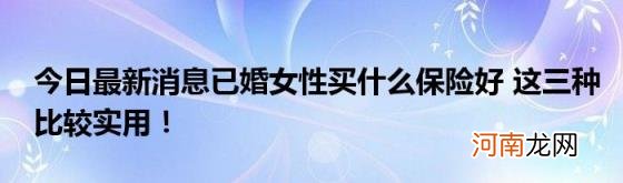 今日最新消息已婚女性买什么保险好这三种比较实用！