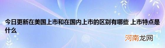 今日更新在美国上市和在国内上市的区别有哪些上市特点是什么