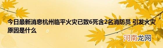 今日最新消息杭州临平火灾已致6死含2名消防员引发火灾原因是什么