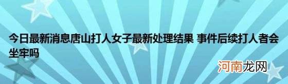 今日最新消息唐山打人女子最新处理结果事件后续打人者会坐牢吗