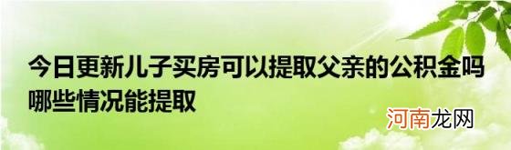 今日更新儿子买房可以提取父亲的公积金吗哪些情况能提取