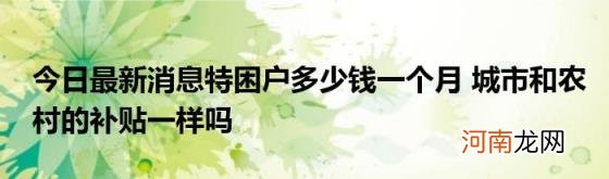 今日最新消息特困户多少钱一个月城市和农村的补贴一样吗