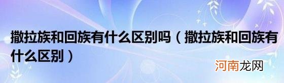 撒拉族和回族有什么区别 撒拉族和回族有什么区别吗