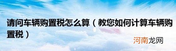 教您如何计算车辆购置税 请问车辆购置税怎么算