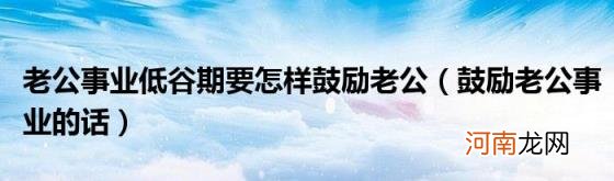 鼓励老公事业的话 老公事业低谷期要怎样鼓励老公