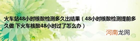 48小时核酸检测提前多久做下火车核酸48小时过了怎么办 火车站48小时核酸检测多久出结果