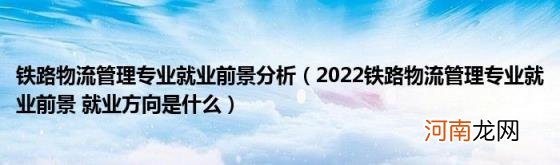 2022铁路物流管理专业就业前景就业方向是什么 铁路物流管理专业就业前景分析