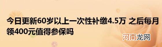 今日更新60岁以上一次性补缴4.5万之后每月领400元值得参保吗