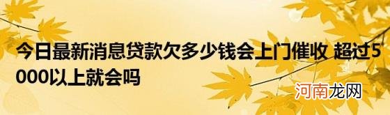 今日最新消息贷款欠多少钱会上门催收超过5000以上就会吗