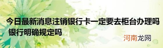 今日最新消息注销银行卡一定要去柜台办理吗银行明确规定吗