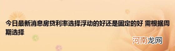 今日最新消息房贷利率选择浮动的好还是固定的好需根据周期选择