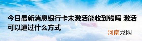 今日最新消息银行卡未激活能收到钱吗激活可以通过什么方式