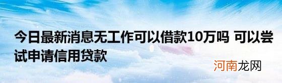 今日最新消息无工作可以借款10万吗可以尝试申请信用贷款