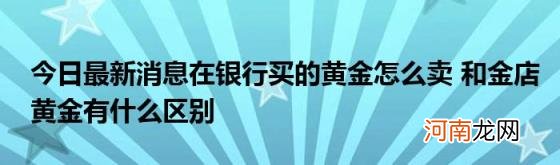 今日最新消息在银行买的黄金怎么卖和金店黄金有什么区别