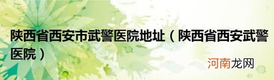 陕西省西安武警医院 陕西省西安市武警医院地址