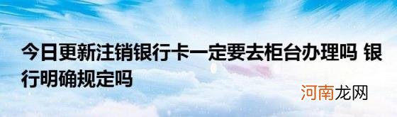 今日更新注销银行卡一定要去柜台办理吗银行明确规定吗