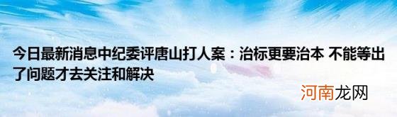 今日最新消息中纪委评唐山打人案：治标更要治本不能等出了问题才去关注和解决