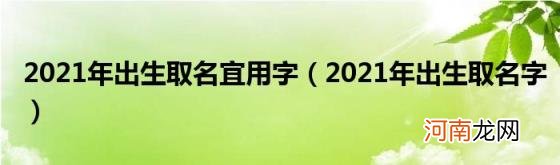 2021年出生取名字 2021年出生取名宜用字