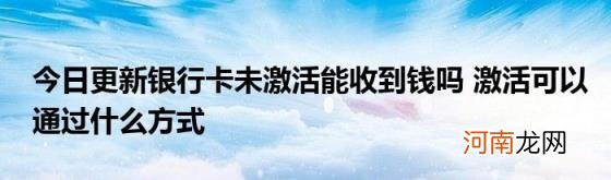 今日更新银行卡未激活能收到钱吗激活可以通过什么方式