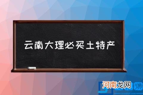 云南大理必买土特产,云南知名度最高的十大特产?