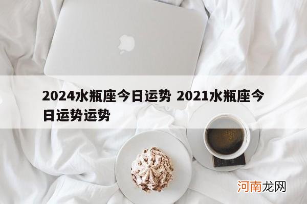 2024水瓶座今日运势 2021水瓶座今日运势运势