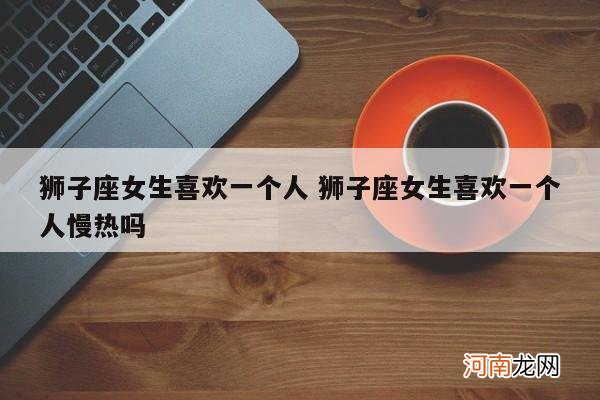 狮子座女生喜欢一个人 狮子座女生喜欢一个人慢热吗