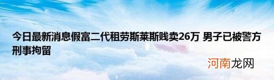 今日最新消息假富二代租劳斯莱斯贱卖26万男子已被警方刑事拘留