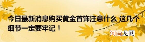 今日最新消息购买黄金首饰注意什么这几个细节一定要牢记！